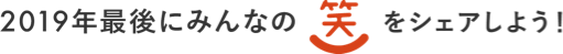 2019年最後にみんなの笑をシェアしよう！